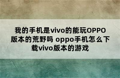 我的手机是vivo的能玩OPPO版本的荒野吗 oppo手机怎么下载vivo版本的游戏